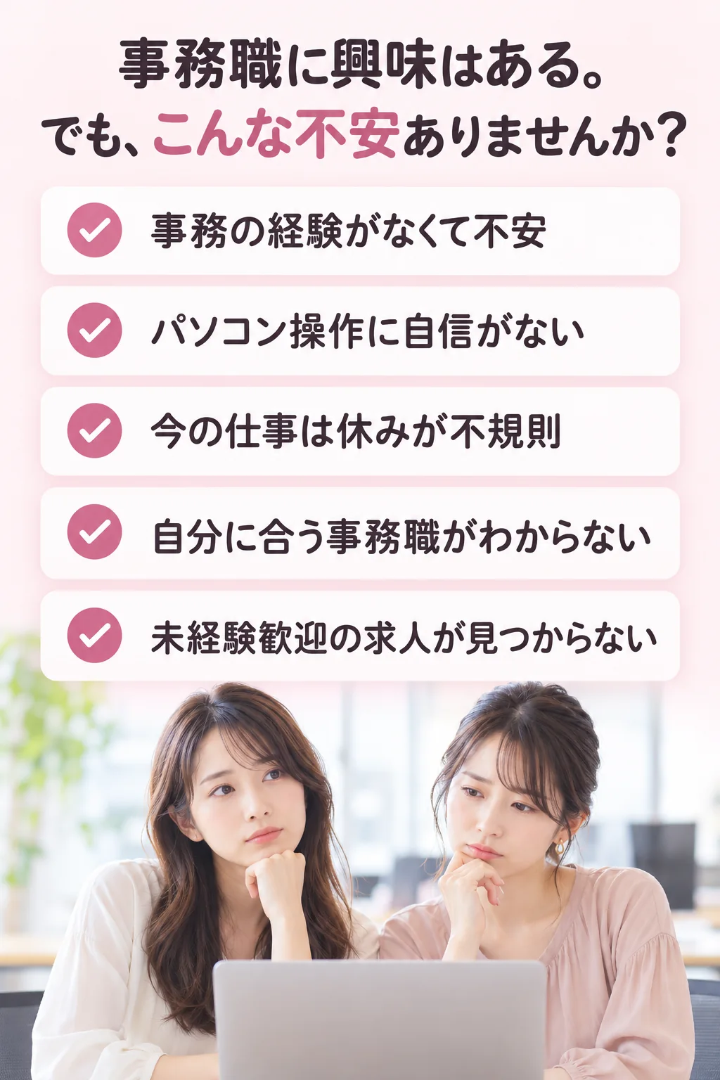 事務の経験がなくて不安／パソコン操作に自信がない／今の仕事は休みが不規則／自分に合う事務職がわからない／未経験歓迎の求人が見つからない